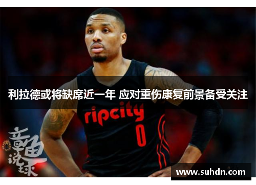 利拉德或将缺席近一年 应对重伤康复前景备受关注